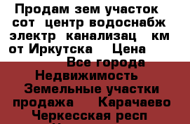 Продам зем.участок 12сот. центр.водоснабж. электр. канализац. 9км. от Иркутска  › Цена ­ 800 000 - Все города Недвижимость » Земельные участки продажа   . Карачаево-Черкесская респ.,Черкесск г.